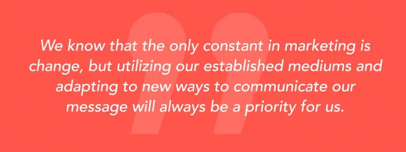 "We know that the only constant in marketing is change, but utilizing our established mediums and adapting to new ways to communicate our message will always be a priority for us."