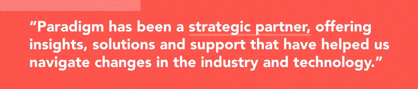 Graphic with text: Paradigm has been a strategic partner, offering insights, solutions and support that have helped us navigate changes in the industry and technology.