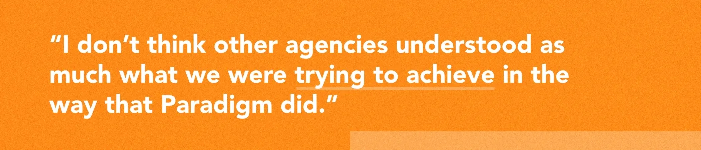 Quote: "I don't think other agencies understood as much what we were trying to achieve in the way that Paradigm did."