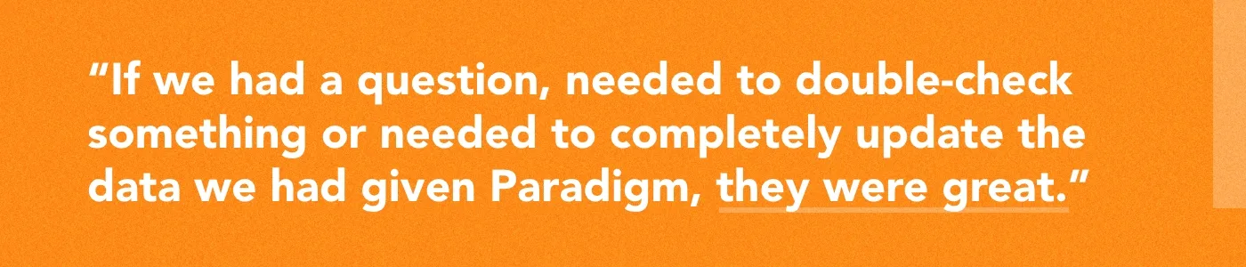 Quote: "If we had a question, needed to double-check something or needed to completely update the data we had given Paradigm, they were great."
