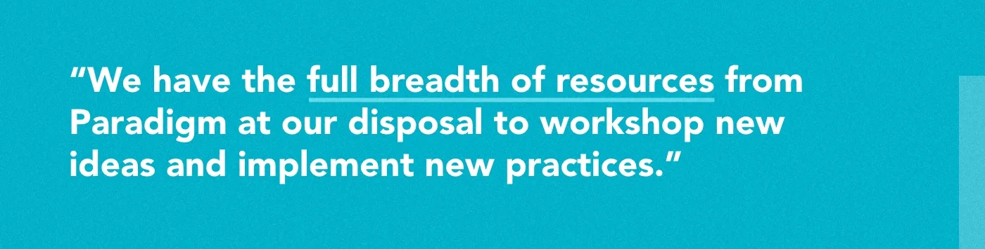 We have the full breadth of resources from Paradigm at our disposal to workshop new ideas and implement new practices.